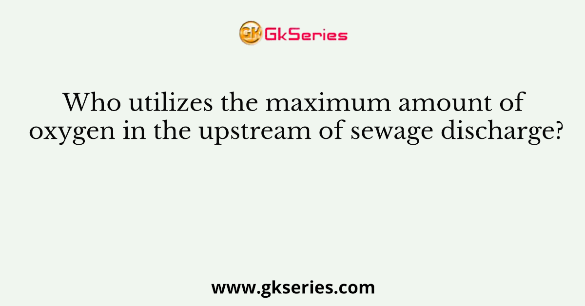 Who Utilizes The Maximum Amount Of Oxygen In The Upstream Of Sewage Discharge?